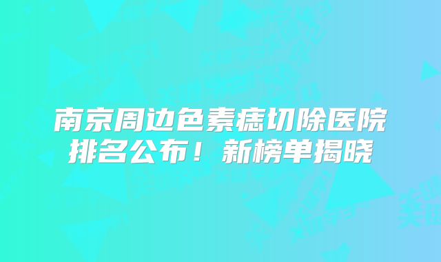 南京周边色素痣切除医院排名公布！新榜单揭晓