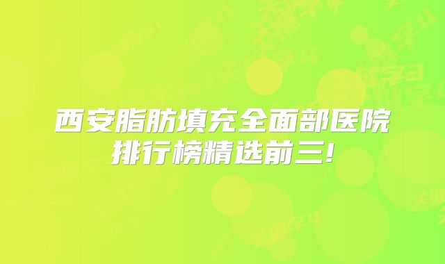 西安脂肪填充全面部医院排行榜精选前三!