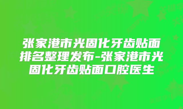 张家港市光固化牙齿贴面排名整理发布-张家港市光固化牙齿贴面口腔医生