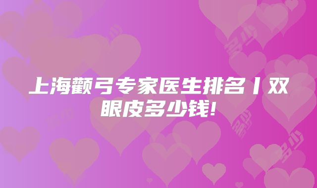 上海颧弓专家医生排名丨双眼皮多少钱!