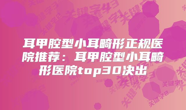 耳甲腔型小耳畸形正规医院推荐：耳甲腔型小耳畸形医院top30决出