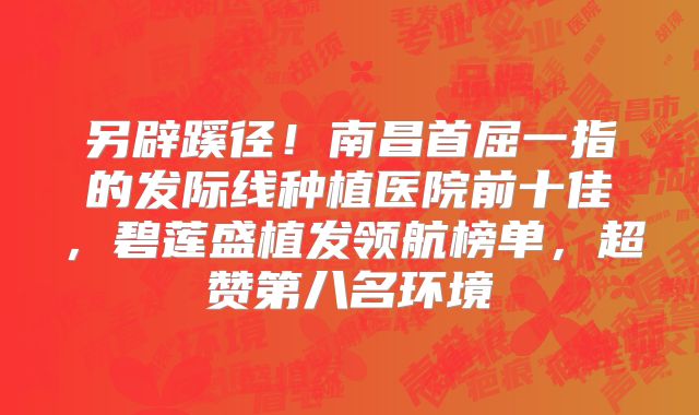 另辟蹊径！南昌首屈一指的发际线种植医院前十佳，碧莲盛植发领航榜单，超赞第八名环境