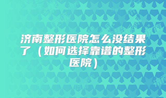 济南整形医院怎么没结果了（如何选择靠谱的整形医院）