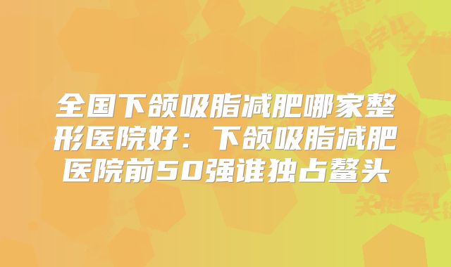 全国下颌吸脂减肥哪家整形医院好：下颌吸脂减肥医院前50强谁独占鳌头