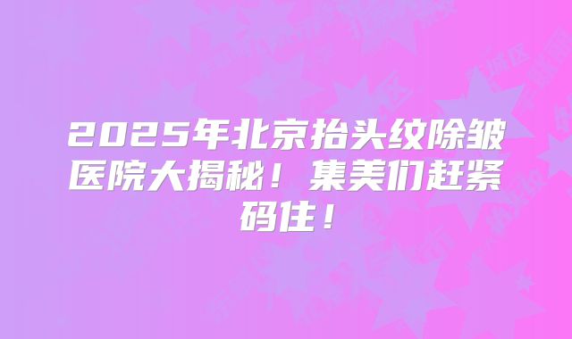 2025年北京抬头纹除皱医院大揭秘！集美们赶紧码住！