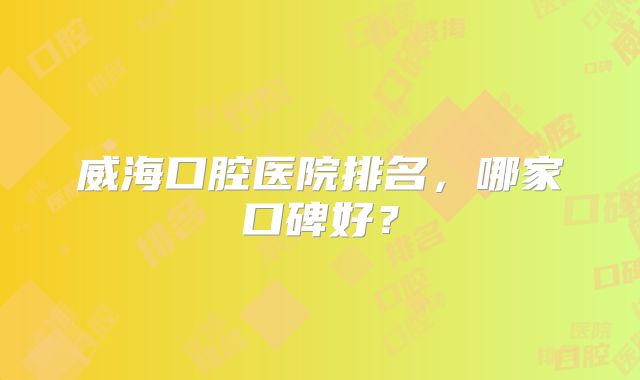 威海口腔医院排名，哪家口碑好？