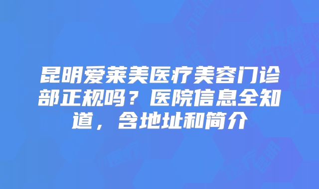 昆明爱莱美医疗美容门诊部正规吗？医院信息全知道，含地址和简介