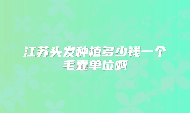 江苏头发种植多少钱一个毛囊单位啊