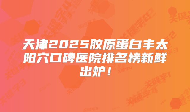天津2025胶原蛋白丰太阳穴口碑医院排名榜新鲜出炉！