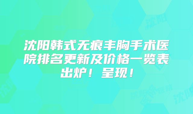 沈阳韩式无痕丰胸手术医院排名更新及价格一览表出炉！呈现！