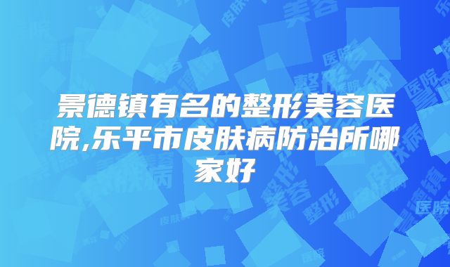 景德镇有名的整形美容医院,乐平市皮肤病防治所哪家好