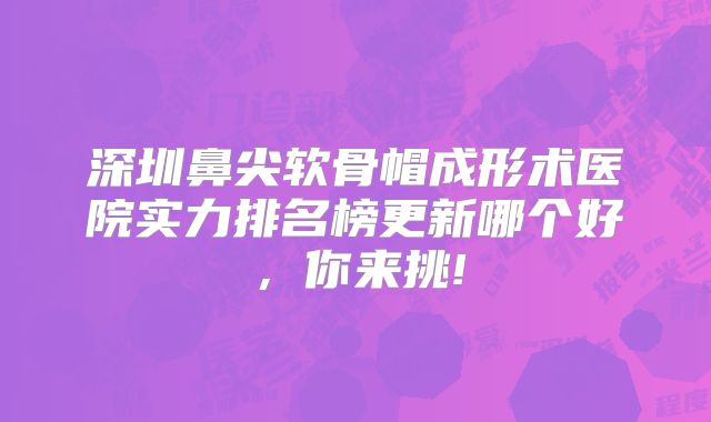 深圳鼻尖软骨帽成形术医院实力排名榜更新哪个好，你来挑!