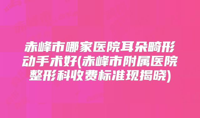 赤峰市哪家医院耳朵畸形动手术好(赤峰市附属医院整形科收费标准现揭晓)
