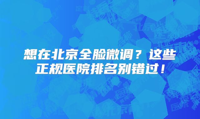 想在北京全脸微调？这些正规医院排名别错过！