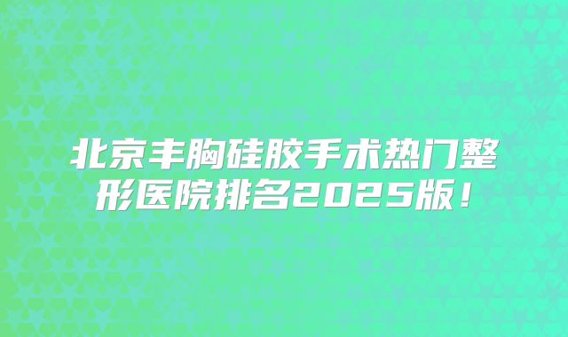 北京丰胸硅胶手术热门整形医院排名2025版！