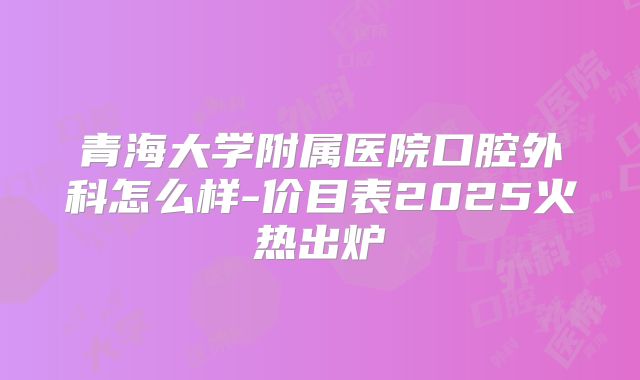 青海大学附属医院口腔外科怎么样-价目表2025火热出炉