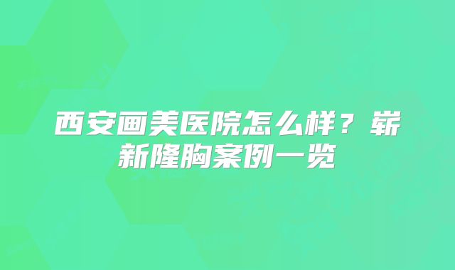 西安画美医院怎么样？崭新隆胸案例一览