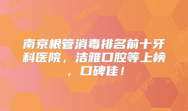 南京根管消毒排名前十牙科医院，洁雅口腔等上榜，口碑佳！