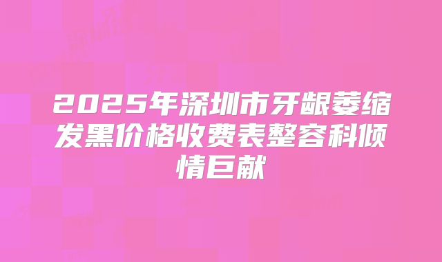 2025年深圳市牙龈萎缩发黑价格收费表整容科倾情巨献