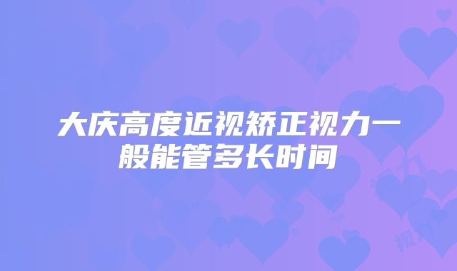 大庆高度近视矫正视力一般能管多长时间