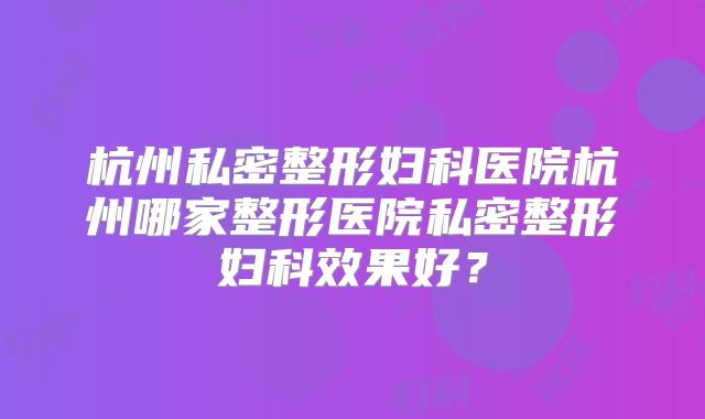 杭州私密整形妇科医院杭州哪家整形医院私密整形妇科效果好？