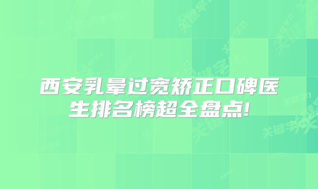 西安乳晕过宽矫正口碑医生排名榜超全盘点!