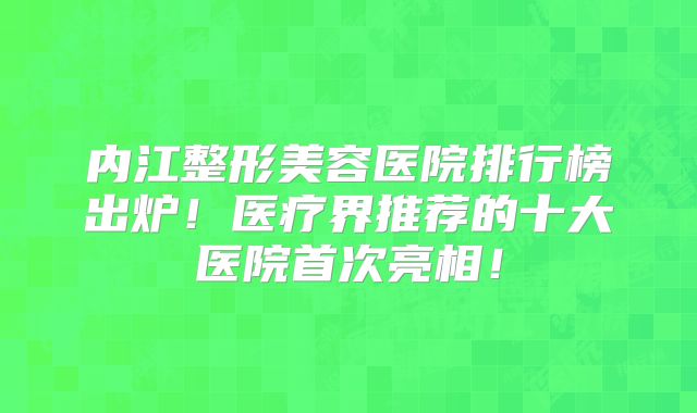 内江整形美容医院排行榜出炉！医疗界推荐的十大医院首次亮相！