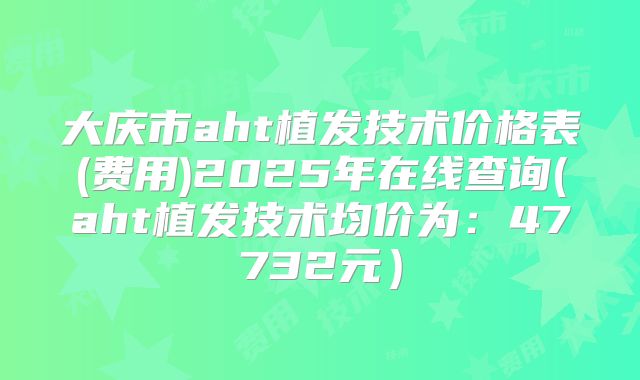 大庆市aht植发技术价格表(费用)2025年在线查询(aht植发技术均价为：47732元）