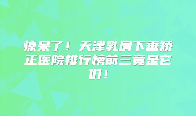 惊呆了！天津乳房下垂矫正医院排行榜前三竟是它们！