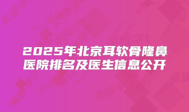 2025年北京耳软骨隆鼻医院排名及医生信息公开