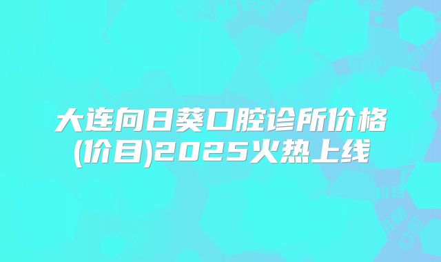 大连向日葵口腔诊所价格(价目)2025火热上线
