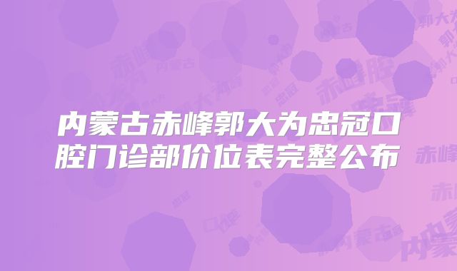内蒙古赤峰郭大为忠冠口腔门诊部价位表完整公布