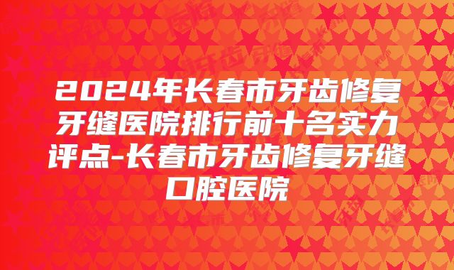 2024年长春市牙齿修复牙缝医院排行前十名实力评点-长春市牙齿修复牙缝口腔医院