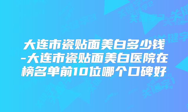 大连市瓷贴面美白多少钱-大连市瓷贴面美白医院在榜名单前10位哪个口碑好