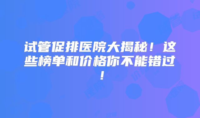 试管促排医院大揭秘！这些榜单和价格你不能错过！