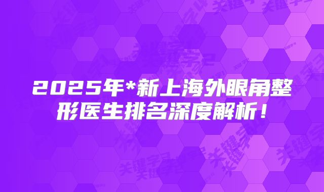 2025年*新上海外眼角整形医生排名深度解析！