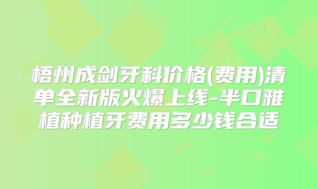 梧州成剑牙科价格(费用)清单全新版火爆上线-半口雅植种植牙费用多少钱合适