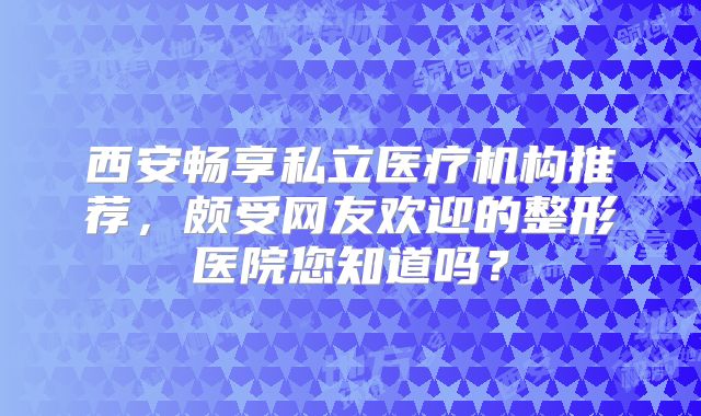 西安畅享私立医疗机构推荐，颇受网友欢迎的整形医院您知道吗？