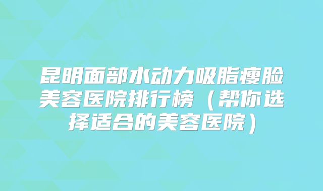 昆明面部水动力吸脂瘦脸美容医院排行榜（帮你选择适合的美容医院）