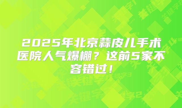 2025年北京蒜皮儿手术医院人气爆棚？这前5家不容错过！