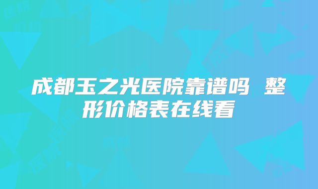 成都玉之光医院靠谱吗 整形价格表在线看