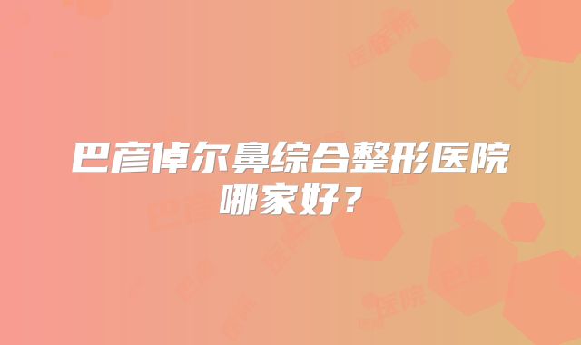 巴彦倬尔鼻综合整形医院哪家好？