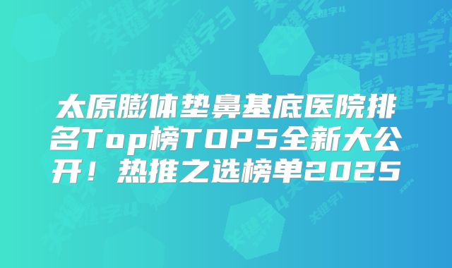 太原膨体垫鼻基底医院排名Top榜TOP5全新大公开！热推之选榜单2025