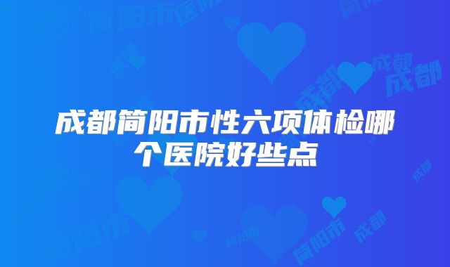 成都简阳市性六项体检哪个医院好些点