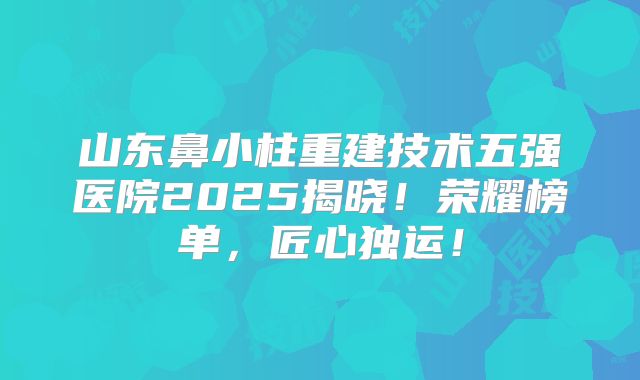 山东鼻小柱重建技术五强医院2025揭晓！荣耀榜单，匠心独运！