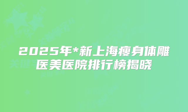 2025年*新上海瘦身体雕医美医院排行榜揭晓