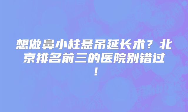 想做鼻小柱悬吊延长术？北京排名前三的医院别错过！