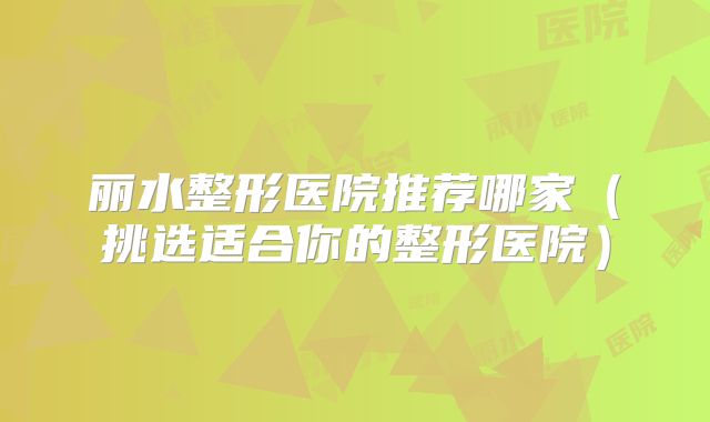 丽水整形医院推荐哪家（挑选适合你的整形医院）