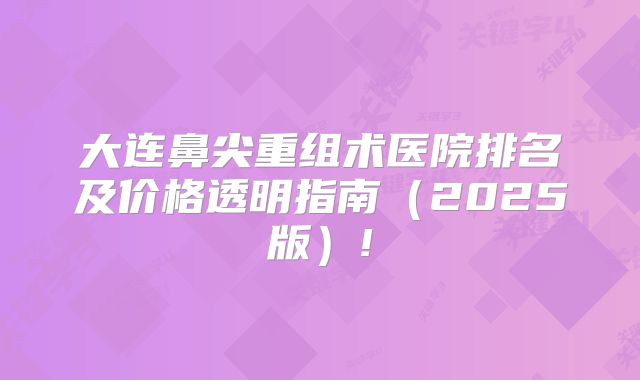 大连鼻尖重组术医院排名及价格透明指南（2025版）!