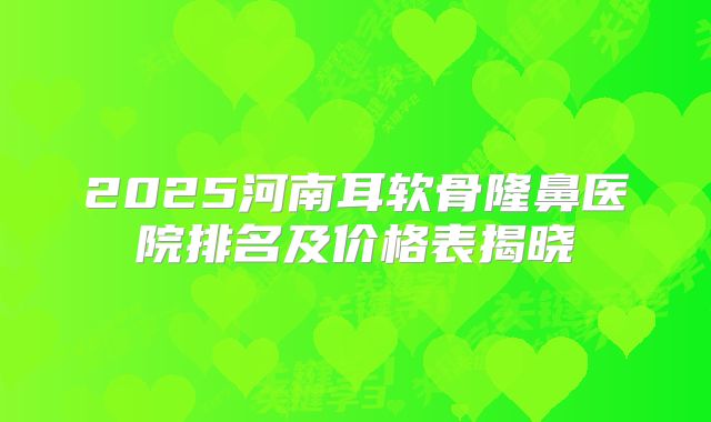 2025河南耳软骨隆鼻医院排名及价格表揭晓